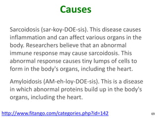 Causes
   Sarcoidosis (sar-koy-DOE-sis). This disease causes
   inflammation and can affect various organs in the
   body. Researchers believe that an abnormal
   immune response may cause sarcoidosis. This
   abnormal response causes tiny lumps of cells to
   form in the body's organs, including the heart.
   Amyloidosis (AM-eh-loy-DOE-sis). This is a disease
   in which abnormal proteins build up in the body's
   organs, including the heart.

http://www.fitango.com/categories.php?id=142            69
 