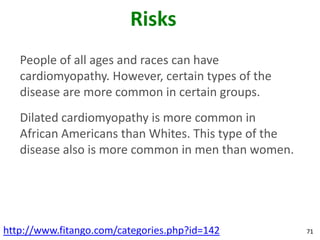Risks
   People of all ages and races can have
   cardiomyopathy. However, certain types of the
   disease are more common in certain groups.
   Dilated cardiomyopathy is more common in
   African Americans than Whites. This type of the
   disease also is more common in men than women.




http://www.fitango.com/categories.php?id=142         71
 