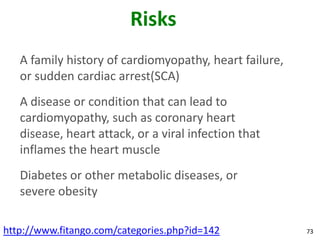 Risks
   A family history of cardiomyopathy, heart failure,
   or sudden cardiac arrest(SCA)
   A disease or condition that can lead to
   cardiomyopathy, such as coronary heart
   disease, heart attack, or a viral infection that
   inflames the heart muscle
   Diabetes or other metabolic diseases, or
   severe obesity

http://www.fitango.com/categories.php?id=142            73
 