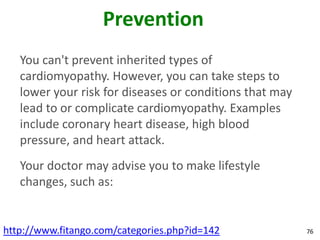 Prevention
   You can't prevent inherited types of
   cardiomyopathy. However, you can take steps to
   lower your risk for diseases or conditions that may
   lead to or complicate cardiomyopathy. Examples
   include coronary heart disease, high blood
   pressure, and heart attack.
   Your doctor may advise you to make lifestyle
   changes, such as:


http://www.fitango.com/categories.php?id=142             76
 