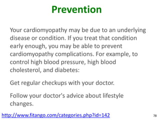 Prevention
   Your cardiomyopathy may be due to an underlying
   disease or condition. If you treat that condition
   early enough, you may be able to prevent
   cardiomyopathy complications. For example, to
   control high blood pressure, high blood
   cholesterol, and diabetes:
   Get regular checkups with your doctor.
   Follow your doctor's advice about lifestyle
   changes.
http://www.fitango.com/categories.php?id=142           78
 