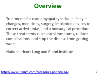 Overview
   Treatments for cardiomyopathy include lifestyle
   changes, medicines, surgery, implanted devices to
   correct arrhythmias, and a nonsurgical procedure.
   These treatments can control symptoms, reduce
   complications, and stop the disease from getting
   worse.
   National Heart Lung and Blood Institute



http://www.fitango.com/categories.php?id=142           7
 