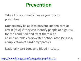 Prevention
   Take all of your medicines as your doctor
   prescribes.
   Doctors may be able to prevent sudden cardiac
   arrest (SCA) if they can identify people at high risk
   for the condition and treat them with
   an implantable cardioverter defibrillator. (SCA is a
   complication of cardiomyopathy.)
   National Heart Lung and Blood Institute

http://www.fitango.com/categories.php?id=142               79
 