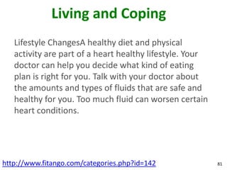 Living and Coping
   Lifestyle ChangesA healthy diet and physical
   activity are part of a heart healthy lifestyle. Your
   doctor can help you decide what kind of eating
   plan is right for you. Talk with your doctor about
   the amounts and types of fluids that are safe and
   healthy for you. Too much fluid can worsen certain
   heart conditions.




http://www.fitango.com/categories.php?id=142              81
 