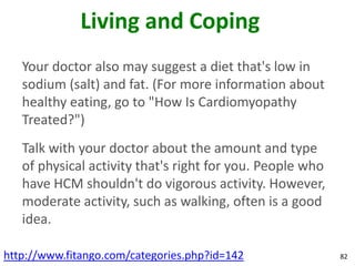 Living and Coping
   Your doctor also may suggest a diet that's low in
   sodium (salt) and fat. (For more information about
   healthy eating, go to "How Is Cardiomyopathy
   Treated?")
   Talk with your doctor about the amount and type
   of physical activity that's right for you. People who
   have HCM shouldn't do vigorous activity. However,
   moderate activity, such as walking, often is a good
   idea.

http://www.fitango.com/categories.php?id=142               82
 