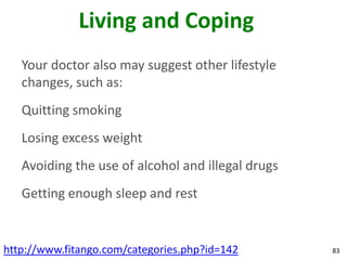 Living and Coping
   Your doctor also may suggest other lifestyle
   changes, such as:
   Quitting smoking
   Losing excess weight
   Avoiding the use of alcohol and illegal drugs
   Getting enough sleep and rest


http://www.fitango.com/categories.php?id=142       83
 