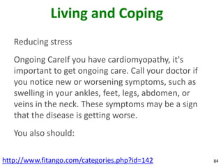 Living and Coping
   Reducing stress
   Ongoing CareIf you have cardiomyopathy, it's
   important to get ongoing care. Call your doctor if
   you notice new or worsening symptoms, such as
   swelling in your ankles, feet, legs, abdomen, or
   veins in the neck. These symptoms may be a sign
   that the disease is getting worse.
   You also should:

http://www.fitango.com/categories.php?id=142            84
 