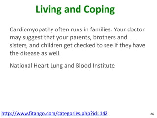 Living and Coping
   Cardiomyopathy often runs in families. Your doctor
   may suggest that your parents, brothers and
   sisters, and children get checked to see if they have
   the disease as well.
   National Heart Lung and Blood Institute




http://www.fitango.com/categories.php?id=142               86
 