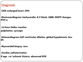 Diagnosis
-CXR (enlarged heart, CHF)
-Electrocardiogram (tachycardia, A-V block, LBBB, NSSTT changes,
PVC’s)
-24-hour Holter monitor
palpitation, syncope
-Echocardiogram (left ventricular dilation, global hypokinesis, low
EF)
-Myocardial biopsy, rare
-Cardiac catheterization
if age >40, ischemic history, abnormal ECG
 