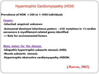 Hypertrophic Cardiomyopathy (HCM)
Prevalence of HCM: 1:500 to 1:1000 individuals
Many names for the disease
-Idiopathic hypertrophic subaortic stenosis (IHSS)
-Muscle subaortic stenosis
-Hypertrophic obstructive cardiomyopathy (HOCM)
Causes:
-Inherited, acquired, unknown
-Autosomal dominant inheritance pattern >450 mutations in 13 cardiac
sarcomere & myofilament-related genes identified
-?? Role for environmental factors
(Maron, 2002)
 