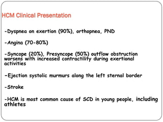 HCM Clinical Presentation
-Dyspnea on exertion (90%), orthopnea, PND
-Angina (70-80%)
-Syncope (20%), Presyncope (50%) outflow obstruction
worsens with increased contractility during exertional
activities
-Ejection systolic murmurs along the left sternal border
-Stroke
-HCM is most common cause of SCD in young people, including
athletes
 