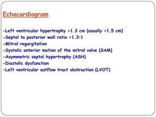 Echocardiogram
-Left ventricular hypertrophy >1.3 cm (usually >1.5 cm)
-Septal to posterior wall ratio >1.3:1
-Mitral regurgitation
-Systolic anterior motion of the mitral valve (SAM)
-Asymmetric septal hypertrophy (ASH)
-Diastolic dysfunction
-Left ventricular outflow tract obstruction (LVOT)
 