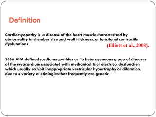 Cardiomyopathy is a disease of the heart muscle characterized by
abnormality in chamber size and wall thickness, or functional contractile
dysfunctions
2006 AHA defined cardiomyopathies as “a heterogeneous group of diseases
of the myocardium associated with mechanical &/or electrical dysfunction
which usually exhibit inappropriate ventricular hypertrophy or dilatation,
due to a variety of etiologies that frequently are genetic.
Definition
(Elliott et al., 2008).
 