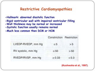 Restrictive Cardiomyopathies
-Hallmark: abnormal diastolic function
-Rigid ventricular wall with impaired ventricular filling
-Wall thickness may be normal or increased
-Systolic function usually remains normal
-Much less common then DCM or HCM
(Kushwaha et al., 1997).
 