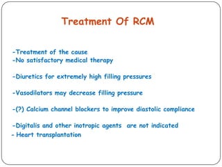Treatment Of RCM
-Treatment of the cause
-No satisfactory medical therapy
-Diuretics for extremely high filling pressures
-Vasodilators may decrease filling pressure
-(?) Calcium channel blockers to improve diastolic compliance
-Digitalis and other inotropic agents are not indicated
Heart transplantation-
 