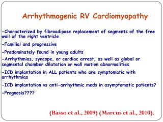 Arrhythmogenic RV Cardiomyopathy
-Characterized by fibroadipose replacement of segments of the free
wall of the right ventricle
-Familial and progressive
-Predominately found in young adults
-Arrhythmias, syncope, or cardiac arrest, as well as global or
segmental chamber dilatation or wall motion abnormalities
-ICD implantation in ALL patients who are symptomatic with
arrhythmias
-ICD implantation vs anti-arrhythmic meds in asymptomatic patients?
-Prognosis????
(Basso et al., 2009) (Marcus et al., 2010).
 