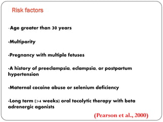-Age greater than 30 years
-Multiparity
-Pregnancy with multiple fetuses
-A history of preeclampsia, eclampsia, or postpartum
hypertension
-Maternal cocaine abuse or selenium deficiency
-Long term (>4 weeks) oral tocolytic therapy with beta
adrenergic agonists
Risk factors
(Pearson et al., 2000)
 