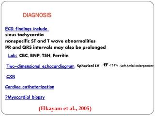 DIAGNOSIS
ECG findings include
sinus tachycardia
nonspecific ST and T wave abnormalities
PR and QRS intervals may also be prolonged
(Elkayam et al., 2005)
FerritinCBC, BNP, TSH,Lab:
dimensional echocardiogram-Two
CXR
Cardiac catheterization
Myocardial biopsy?
/EF <55%Spherical LV /Left Atrial enlargement
 