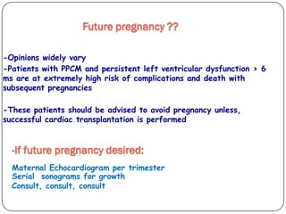 -Opinions widely vary
-Patients with PPCM and persistent left ventricular dysfunction > 6
ms are at extremely high risk of complications and death with
subsequent pregnancies
-These patients should be advised to avoid pregnancy unless,
successful cardiac transplantation is performed
Future pregnancy ??
-If future pregnancy desired:
Maternal Echocardiogram per trimester
Serial sonograms for growth
Consult, consult, consult
 