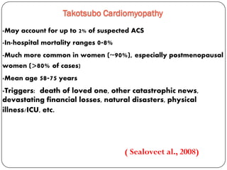 -May account for up to 2% of suspected ACS
-In-hospital mortality ranges 0-8%
-Much more common in women (~90%), especially postmenopausal
women (>80% of cases)
-Mean age 58-75 years
Takotsubo Cardiomyopathy
( Sealoveet al., 2008)
-Triggers: death of loved one, other catastrophic news,
devastating financial losses, natural disasters, physical
illness/ICU, etc.
 