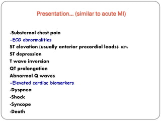 -Substernal chest pain
-ECG abnormalities
ST elevation (usually anterior precordial leads)- 82%
ST depression
T wave inversion
QT prolongation
Abnormal Q waves
-Elevated cardiac biomarkers
-Dyspnea
-Shock
-Syncope
-Death
Presentation… (similar to acute MI)
 