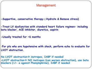 Hydrate & Remove stress))-Supportive, conservative therapy
-Treat LV dysfunction with standard heart failure regimen- including
beta blocker, ACE inhibitor, diuretics, aspirin
-Usually treated for ~6 months
-For pts who are hypotensive with shock, perform echo to evaluate for
LVOT obstruction.
No LVOT obstruction inotropes, IABP if needed
+LVOT obstruction NO inotropes (can worsen obstruction), use beta
blockers (+/- α agonist Phenylephrine), IABP if needed
Management
 