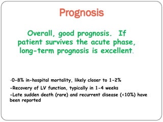 Prognosis
Overall, good prognosis. If
patient survives the acute phase,
long-term prognosis is excellent.
-0-8% in-hospital mortality, likely closer to 1-2%
-Recovery of LV function, typically in 1-4 weeks
-Late sudden death (rare) and recurrent disease (<10%) have
been reported
 