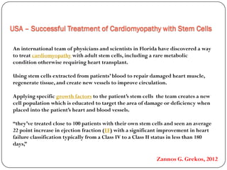 USA – Successful Treatment of Cardiomyopathy with Stem Cells
An international team of physicians and scientists in Florida have discovered a way
with adult stem cells, including a rare metaboliccardiomyopathyto treat
condition otherwise requiring heart transplant.
Using stem cells extracted from patients’ blood to repair damaged heart muscle,
regenerate tissue, and create new vessels to improve circulation.
the team creates a newto the patient’s stem cellsgrowth factorsApplying specific
cell population which is educated to target the area of damage or deficiency when
placed into the patient’s heart and blood vessels.
“they’ve treated close to 100 patients with their own stem cells and seen an average
) with a significant improvement in heartEFpoint increase in ejection fraction (22
failure classification typically from a Class IV to a Class II status in less than 180
days,”
Zannos G. Grekos, 2012
 
