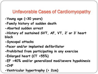 Unfavorable Cases of Cardiomyopathy
-Young age (<30 years)
-Family history of sudden death
-Aborted sudden arrest
-History of sustained SVT, AF, VT, 2’ or 3’ heart
block
-Syncopal attacks
-Pacer and/or implanted defibrillator
-Prohibited from participating in any exercise
-Enlarged heart (CT >55%)
-EF <40% and/or generalized mod/severe hypokinesis
-CHF
-Ventricular hypertrophy (> 2cm)
 