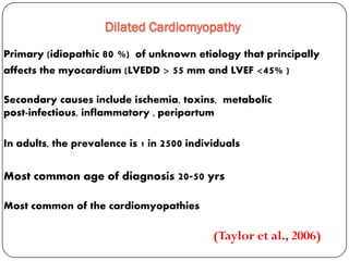 Dilated Cardiomyopathy
Primary (idiopathic 80 %) of unknown etiology that principally
affects the myocardium (LVEDD > 55 mm and LVEF <45% )
Secondary causes include ischemia, toxins, metabolic
peripartumpost-infectious, inflammatory ,
In adults, the prevalence is 1 in 2500 individuals
Most common age of diagnosis 20-50 yrs
Most common of the cardiomyopathies
(Taylor et al., 2006)
 