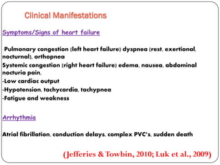 Clinical Manifestations
Symptoms/Signs of heart failure
-Pulmonary congestion (left heart failure) dyspnea (rest, exertional,
nocturnal), orthopnea
Systemic congestion (right heart failure) edema, nausea, abdominal
pain,nocturia
-Low cardiac output
-Hypotension, tachycardia, tachypnea
-Fatigue and weakness
Arrhythmia
Atrial fibrillation, conduction delays, complex PVC’s, sudden death
(Jefferies &Towbin, 2010; Luk et al., 2009)
 