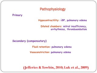 Pathophysiology
Primary
Hypocontractility: BP, pulmonary edema
Dilated chambers: mitral insufficiency,
arrhythmias, thromboembolism
Secondary (compensatory)
Fluid retention: pulmonary edema
Vasoconstriction: pulmonary edema
(Jefferies &Towbin, 2010; Luk et al., 2009)
 