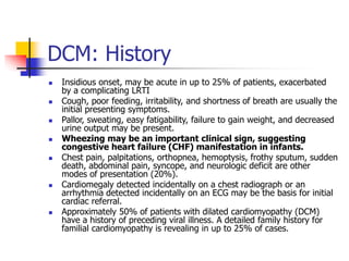DCM: History
 Insidious onset, may be acute in up to 25% of patients, exacerbated
by a complicating LRTI
 Cough, poor feeding, irritability, and shortness of breath are usually the
initial presenting symptoms.
 Pallor, sweating, easy fatigability, failure to gain weight, and decreased
urine output may be present.
 Wheezing may be an important clinical sign, suggesting
congestive heart failure (CHF) manifestation in infants.
 Chest pain, palpitations, orthopnea, hemoptysis, frothy sputum, sudden
death, abdominal pain, syncope, and neurologic deficit are other
modes of presentation (20%).
 Cardiomegaly detected incidentally on a chest radiograph or an
arrhythmia detected incidentally on an ECG may be the basis for initial
cardiac referral.
 Approximately 50% of patients with dilated cardiomyopathy (DCM)
have a history of preceding viral illness. A detailed family history for
familial cardiomyopathy is revealing in up to 25% of cases.
 