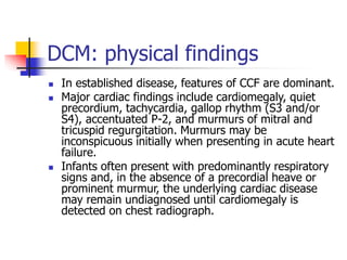 DCM: physical findings
 In established disease, features of CCF are dominant.
 Major cardiac findings include cardiomegaly, quiet
precordium, tachycardia, gallop rhythm (S3 and/or
S4), accentuated P-2, and murmurs of mitral and
tricuspid regurgitation. Murmurs may be
inconspicuous initially when presenting in acute heart
failure.
 Infants often present with predominantly respiratory
signs and, in the absence of a precordial heave or
prominent murmur, the underlying cardiac disease
may remain undiagnosed until cardiomegaly is
detected on chest radiograph.
 