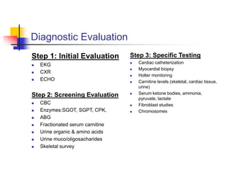 Diagnostic Evaluation
Step 1: Initial Evaluation
 EKG
 CXR
 ECHO
Step 2: Screening Evaluation
 CBC
 Enzymes:SGOT, SGPT, CPK,
 ABG
 Fractionated serum carnitine
 Urine organic & amino acids
 Urine muco/oligosacharides
 Skeletal survey
Step 3: Specific Testing
 Cardiac catheterization
 Myocardial biopsy
 Holter monitoring
 Carnitine levels (skeletal, cardiac tissue,
urine)
 Serum ketone bodies, ammonia,
pyruvate, lactate
 Fibroblast studies
 Chromosomes
 