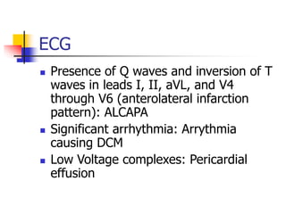 ECG
 Presence of Q waves and inversion of T
waves in leads I, II, aVL, and V4
through V6 (anterolateral infarction
pattern): ALCAPA
 Significant arrhythmia: Arrythmia
causing DCM
 Low Voltage complexes: Pericardial
effusion
 