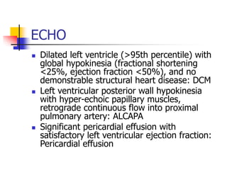 ECHO
 Dilated left ventricle (>95th percentile) with
global hypokinesia (fractional shortening
<25%, ejection fraction <50%), and no
demonstrable structural heart disease: DCM
 Left ventricular posterior wall hypokinesia
with hyper-echoic papillary muscles,
retrograde continuous flow into proximal
pulmonary artery: ALCAPA
 Significant pericardial effusion with
satisfactory left ventricular ejection fraction:
Pericardial effusion
 