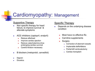 Cardiomyopathy: Management
Supportive Therapy
 Non specific therapy for heart
failure, to improve survival &
alleviate symptoms
 ACE inhibitors (captopril, enalpril)
 Reduce afterload
 Improve cardiac ejection
 Reduce catecholamine drive
prolonging cardiac survival
 Careful titration necessary
 B blockers (metoprolol, carvedilol)
 Digoxin
 Diuretics
Specific Therapy
 Depends on the underlying disease
condition
 Most have no effective Rx
 Carnitine supplements
 Surgery
 Correction of aberrant vessels
 Implanable defibrillators
 Partial left venticulectomy
 Cardiac transplant
 
