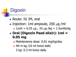  Route: IV, IM, oral
 Injection: 1ml ampoule, 250 mg /ml
 1unit = 6.25 mg ; 10 mg /kg = 1.5units/kg
 Oral (Digoxin Paed elixir): 1ml =
0.05 mg
 Maintenance dose: 0.01 mg/kg/day
 Wt in kg /10 ml twice daily
3 kg: 0.3 ml twice daily
Digoxin
 