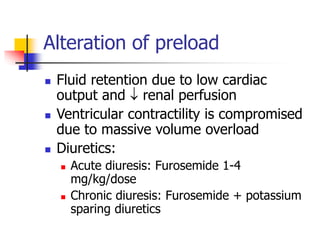 Alteration of preload
 Fluid retention due to low cardiac
output and  renal perfusion
 Ventricular contractility is compromised
due to massive volume overload
 Diuretics:
 Acute diuresis: Furosemide 1-4
mg/kg/dose
 Chronic diuresis: Furosemide + potassium
sparing diuretics
 