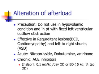 Alteration of afterload
 Precaution: Do not use in hypovolumic
condition and in pt with fixed left ventricular
outflow obstruction
 Effective in Regurgitant lesions(ECD,
Cardiomyopathy) and left to right shunts
(VSD)
 Acute: Nitroprusside, Dobutamine, amrinone
 Chronic: ACE inhibitors
 Enalapril: 0.1 mg/kg /day OD or BD ( 5 kg: ¼ tab
OD)
 
