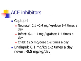 ACE inhibitors
 Captopril:
 Neonate: 0.1 –0.4 mg/kg/dose 1-4 times a
day
 Infant: 0.1 – 1 mg /kg/dose 1-4 times a
day
 Child: 12.5 mg/dose 1-2 times a day
 Enalapril: 0.1 mg/kg 1-2 times a day
never >0.5 mg/kg/day
 