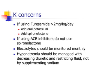 K concerns
 If using Furesamide >2mg/kg/day
 add oral potassium
 Add spironolactone
 If using ACE inhibitors do not use
spironolactone
 Electrolytes should be monitored monthly
 Hyponatremia should be managed with
decreasing diuretic and restricting fluid, not
by supplementing sodium
 