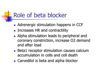 Role of beta blocker
 Adrenergic stimulation happens in CCF
 Increases HR and contractility
 Alpha stimulation leads to peripheral and
coronary constriction, increase O2 demand
and after load
 Beta1 receptor stimulation causes calcium
accumulation in cells and cell death
 Carvedilol is beta and alpha blocker
 