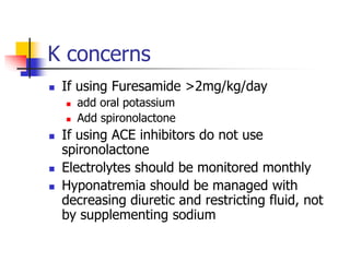 K concerns
 If using Furesamide >2mg/kg/day
 add oral potassium
 Add spironolactone
 If using ACE inhibitors do not use
spironolactone
 Electrolytes should be monitored monthly
 Hyponatremia should be managed with
decreasing diuretic and restricting fluid, not
by supplementing sodium
 