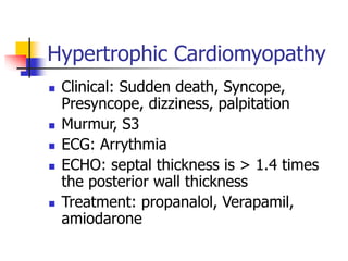 Hypertrophic Cardiomyopathy
 Clinical: Sudden death, Syncope,
Presyncope, dizziness, palpitation
 Murmur, S3
 ECG: Arrythmia
 ECHO: septal thickness is > 1.4 times
the posterior wall thickness
 Treatment: propanalol, Verapamil,
amiodarone
 