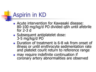 Aspirin in KD
 Acute intervention for Kawasaki disease:
80-100 mg/kg/d PO divided q6h until afebrile
for 2-3 d
 Subsequent antiplatelet dose:
3-5 mg/kg/d PO
 Duration of treatment is 6-8 wk from onset of
illness or until erythrocyte sedimentation rate
and platelet count return to reference range
 may require indefinite continuation if
coronary artery abnormalities are observed
 