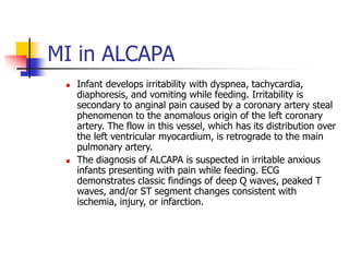 MI in ALCAPA
 Infant develops irritability with dyspnea, tachycardia,
diaphoresis, and vomiting while feeding. Irritability is
secondary to anginal pain caused by a coronary artery steal
phenomenon to the anomalous origin of the left coronary
artery. The flow in this vessel, which has its distribution over
the left ventricular myocardium, is retrograde to the main
pulmonary artery.
 The diagnosis of ALCAPA is suspected in irritable anxious
infants presenting with pain while feeding. ECG
demonstrates classic findings of deep Q waves, peaked T
waves, and/or ST segment changes consistent with
ischemia, injury, or infarction.
 