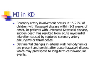 MI in KD
 Coronary artery involvement occurs in 15-25% of
children with Kawasaki disease within 1-3 weeks of
onset. In patients with untreated Kawasaki disease,
sudden death has resulted from acute myocardial
infarction caused by ruptured coronary artery
aneurysms or thromboses.
 Detrimental changes in arterial wall hemodynamics
are present and persist after acute Kawasaki disease
which may predispose to long-term cardiovascular
events.
 