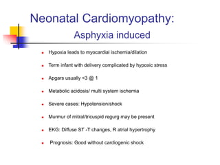 Neonatal Cardiomyopathy:
Asphyxia induced
 Hypoxia leads to myocardial ischemia/dilation
 Term infant with delivery complicated by hypoxic stress
 Apgars usually <3 @ 1
 Metabolic acidosis/ multi system ischemia
 Severe cases: Hypotension/shock
 Murmur of mitral/tricuspid regurg may be present
 EKG: Diffuse ST -T changes, R atrial hypertrophy
 Prognosis: Good without cardiogenic shock
 
